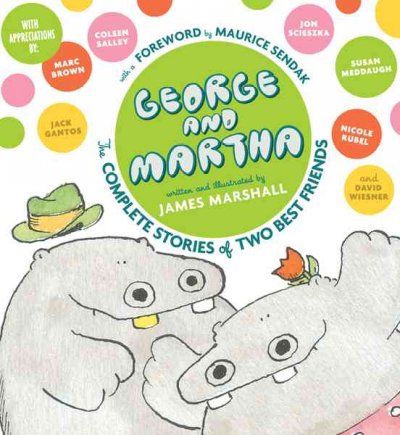 George and Martha : the complete stories of two best friends / written and illustrated by James Marshall ; foreword by Maurice Sendak ; appreciations by Marc Brown, Jack Gantos, Susan Meddaugh, Nicole Rubel, Coleen Salley, Jon Scieszka, and David Wiesner ; afterword by Anita Silvey.