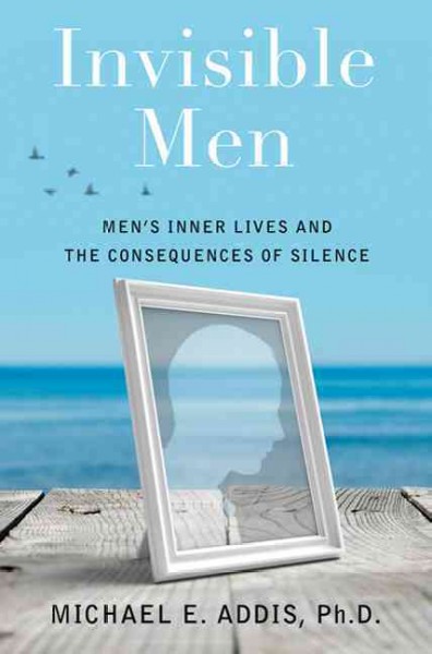 Invisible men : men's inner lives and the consequences of silence / Michael E. Addis.