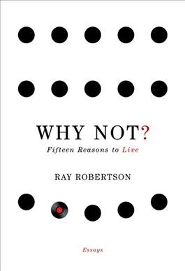Why not? : fifteen reasons to live : essays / Ray Robertson.