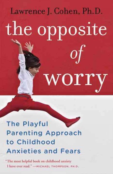The opposite of worry : the playful parenting approach to childhood anxieties and fears / Lawrence J. Cohen, Ph.D.