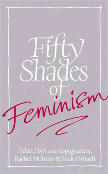 Fifty shades of feminism / edited by Lisa Appignanesi, Rachel Holmes and Susie Orbach.