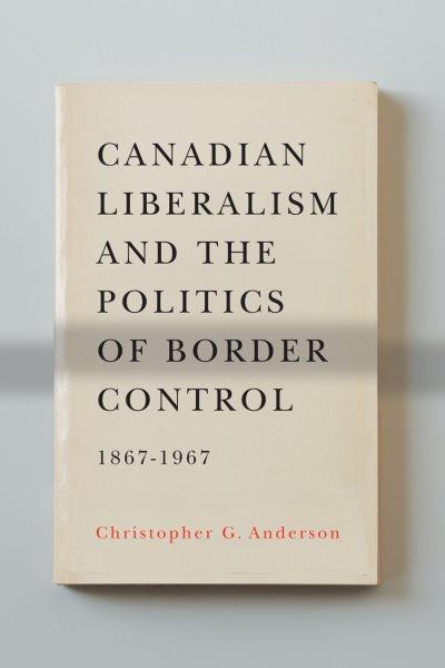 Canadian liberalism and the politics of border control, 1867-1967 / Christopher G. Anderson.