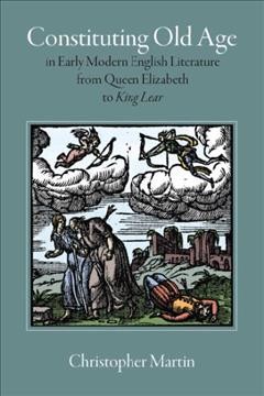 Constituting old age in Early Modern English literature, from Queen Elizabeth to King Lear / Christopher Martin.
