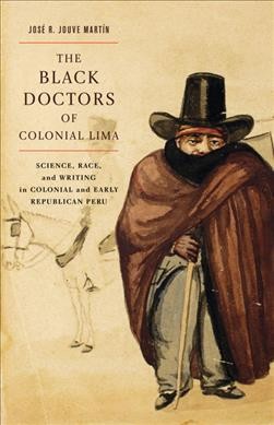The black doctors of colonial Lima : science, race, and writing in colonial and early Republican Peru / José R. Jouve Martín.