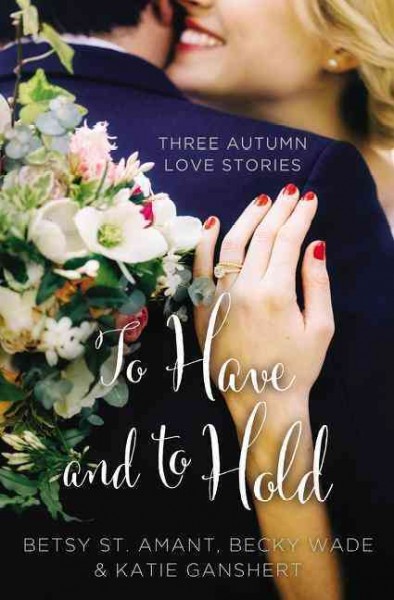 To have and to hold : three autumn love stories / Betsy St. Amant, Katie Ganshert, Becky Wade.