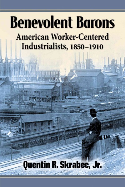 Benevolent barons : American worker-centered industrialists, 1850-1910 / Quentin R. Skrabec, Jr.