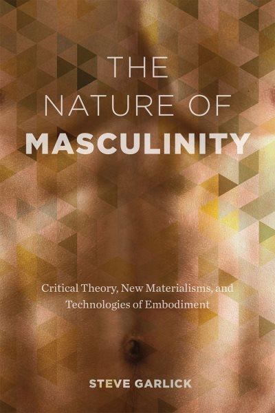 The nature of masculinity : critical theory, new materialisms, and technologies of embodiment / Steve Garlick.
