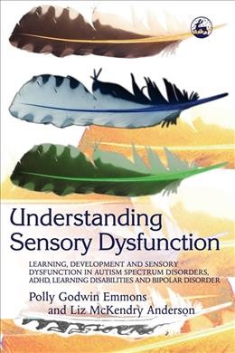 Understanding sensory dysfunction : learning, development and sensory dysfunction in autism spectrum disorders, ADHD, learning disabilities and bipolar disorder / Polly Godwin Emmons and Liz McKendry Anderson.
