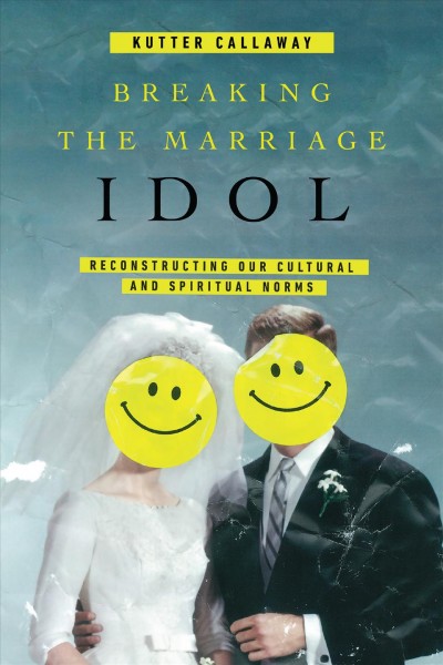 Breaking the marriage idol : reconstructing our cultural and spiritual norms / Kutter Callaway.
