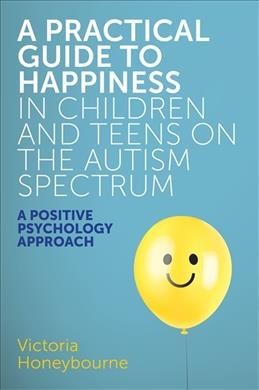 A practical guide to happiness in children and teens on the autism spectrum : a positive psychology approach / Victoria Honeybourne.