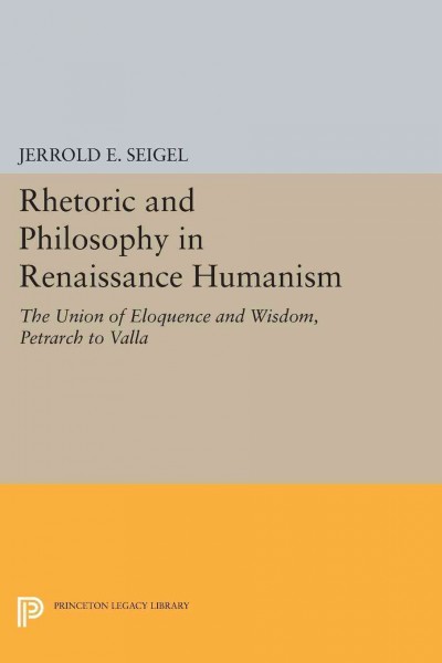 Rhetoric and philosophy in Renaissance humanism : the union of eloquence and wisdom, Petrarch to Valla / Jerrold E. Seigel.