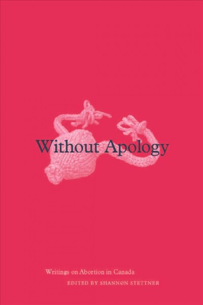 Without apology : writings on abortion in Canada / edited by Shannon Stettner.