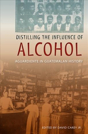 Distilling the influence of alcohol [electronic resource] : aguardiente in Guatemalan history / edited by David Carey ; foreword by William B. Taylor.