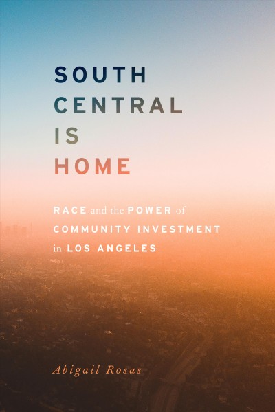 South Central is home : race and the power of community investment in Los Angeles / Abigail Rosas.