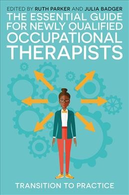 The essential guide for newly qualified occupational therapists : transition to practice / edited by Ruth Parker and Julia Badger ; forewords by Dr Theresa Baxter and Nick Pollard.