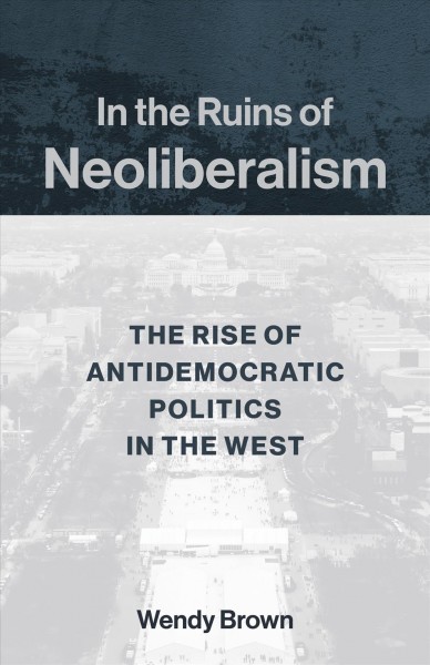In the ruins of neoliberalism : the rise of antidemocratic politics in the West / Wendy Brown.