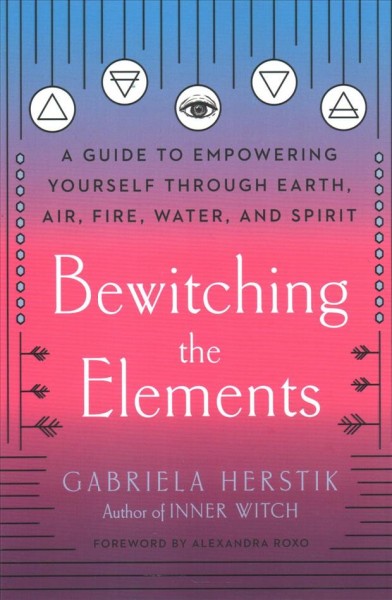 Bewitching the elements : a guide to empowering yourself through earth, air, fire, water, and spirit / Gabriela Herstik.