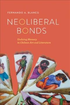 Neoliberal bonds : undoing memory in Chilean art and literature / Fernando A. Blanco.