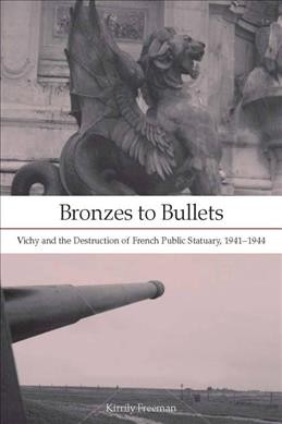 Bronzes to bullets : Vichy and the destruction of French public statuary, 1941-1944 / Kirrily Freeman.