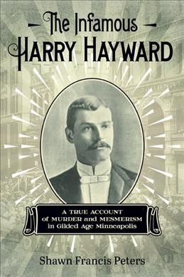 The infamous Harry Hayward : a true account of murder and mesmerism in gilded age Minneapolis / Shawn Francis Peters.