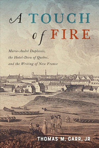 A touch of fire : Marie-André Duplessis, the Hôtel-Dieu of Quebec, and the writing of New France / Thomas M. Carr, Jr.