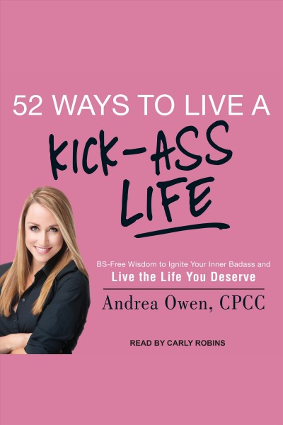 52 ways to live a kick-ass life : bs-free wisdom to ignite your inner badass and live the life you deserve [electronic resource] / Andrea Owen, CPCC.
