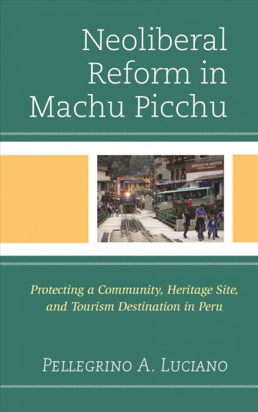 Neoliberal reform in Machu Picchu : protecting a community, heritage site, and tourism destination in Peru / Pellegrino A. Luciano.