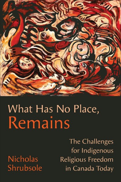 What Has No Place, Remains : The Challenges for Indigenous Religious Freedom in Canada Today / Nicholas Shrubsole.
