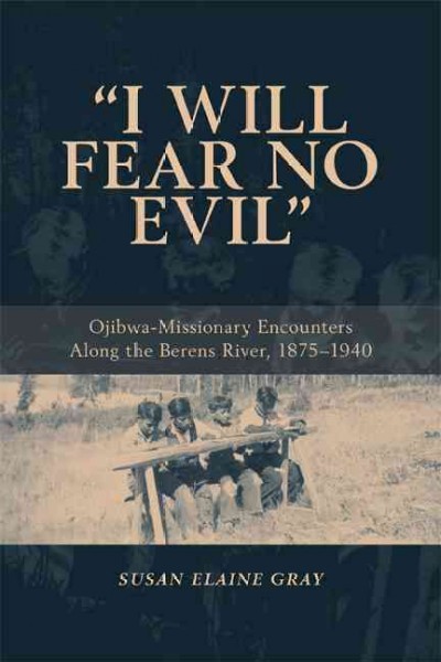 I will fear no evil [electronic resource] : Ojibwa-missionary encounters along the Berens River, 1875-1940 / by Susan Elaine Gray.