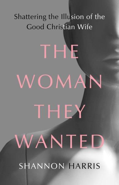 The woman they wanted : shattering the illusion of the good Christian wife / Shannon Harris.