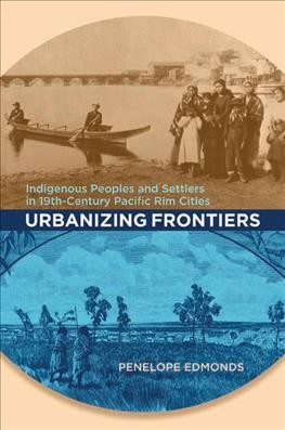 Urbanizing frontiers : Indigenous peoples and settlers in 19th-century Pacific Rim cities / Penelope Edmonds.