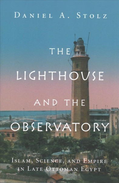 The Lighthouse and the observatory : Islam, science, and empire in late Ottoman Egypt / Daniel A. Stolz, Northwestern University.