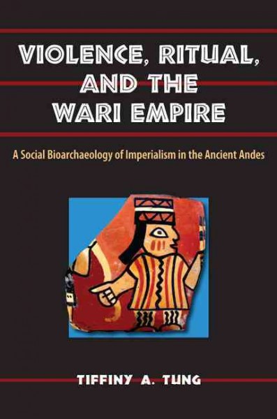 Violence, ritual, and the Wari empire : a social bioarchaeology of imperialism in the ancient Andes / Tiffiny A. Tung ; foreword by Clark Spencer Larsen.