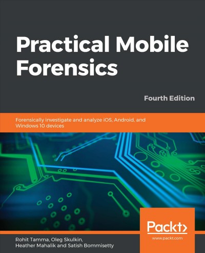Practical mobile forensics : forensically investigate and analyze iOS, Android, and Windows 10 devices / Rohit Tamma, Oleg Skulkin, Heather Mahalik, Satish Bommisetty.